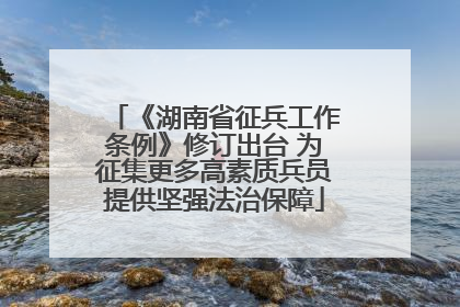 《湖南省征兵工作条例》修订出台 为征集更多高素质兵员提供坚强法治保障