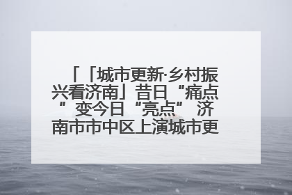 「城市更新·乡村振兴看济南」昔日“痛点”变今日“亮点” 济南市市中区上演城市更新“三部曲”