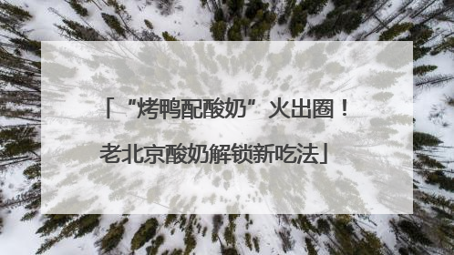 “烤鸭配酸奶”火出圈！老北京酸奶解锁新吃法