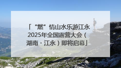 “燃”情山水乐游江永 2025年全国露营大会（湖南・江永）即将启幕