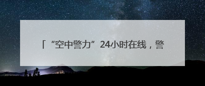 “空中警力”24小时在线，警用无人机编织城市上空安全网