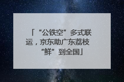 “公铁空”多式联运，京东助广东荔枝“鲜”到全国