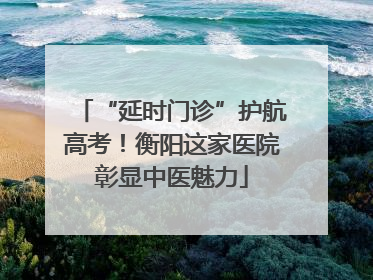 “延时门诊”护航高考！衡阳这家医院彰显中医魅力