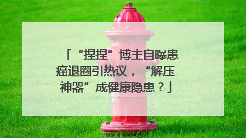 “捏捏”博主自曝患癌退圈引热议，“解压神器”成健康隐患？
