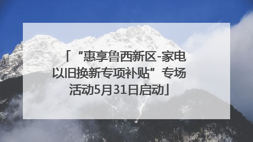 “惠享鲁西新区-家电以旧换新专项补贴”专场活动5月31日启动
