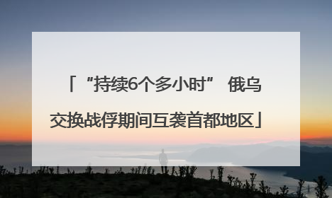 “持续6个多小时” 俄乌交换战俘期间互袭首都地区