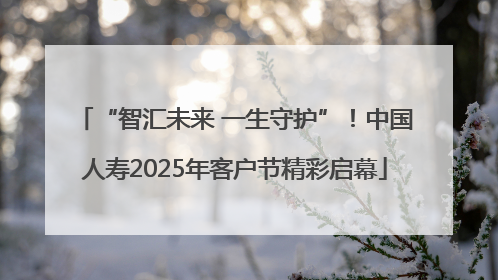 “智汇未来 一生守护”！中国人寿2025年客户节精彩启幕