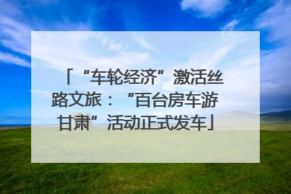 “车轮经济”激活丝路文旅：“百台房车游甘肃”活动正式发车