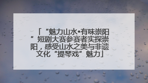 “魅力山水•有味崇阳”短剧大赛参赛者实探崇阳，感受山水之美与非遗文化“提琴戏”魅力