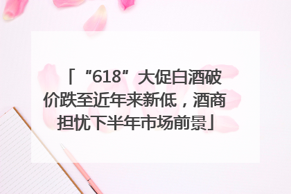 “618”大促白酒破价跌至近年来新低，酒商担忧下半年市场前景