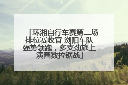 环湘自行车赛第二场排位赛收官 浏阳车队强势领跑，多支劲旅上演圈数拉锯战