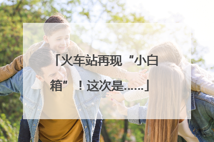 火车站再现“小白箱”！这次是……