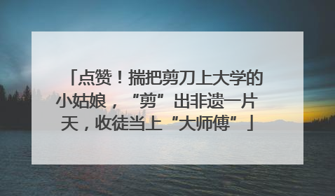 点赞！揣把剪刀上大学的小姑娘，“剪”出非遗一片天，收徒当上“大师傅”