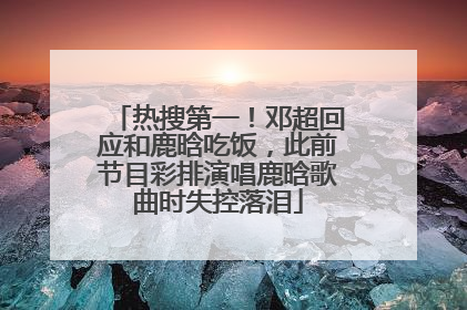 热搜第一！邓超回应和鹿晗吃饭，此前节目彩排演唱鹿晗歌曲时失控落泪