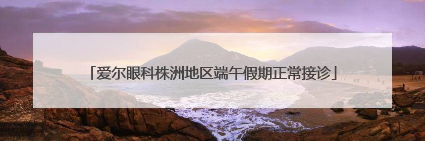 爱尔眼科株洲地区端午假期正常接诊