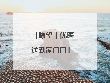 瞭望丨优医送到家门口