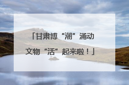 甘肃博“潮”涌动 文物“活”起来啦！