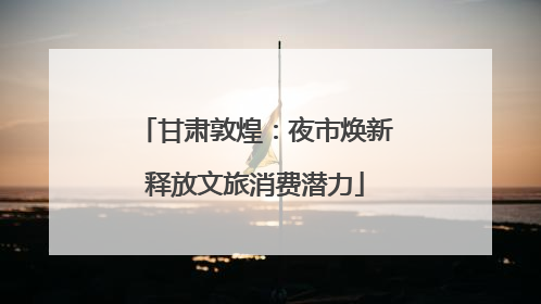 甘肃敦煌：夜市焕新释放文旅消费潜力
