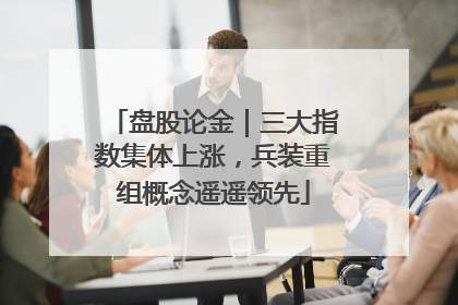 盘股论金｜三大指数集体上涨，兵装重组概念遥遥领先