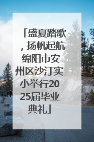 盛夏踏歌，扬帆起航 绵阳市安州区沙汀实小举行2025届毕业典礼