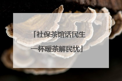 社保茶馆话民生 一杯暖茶解民忧