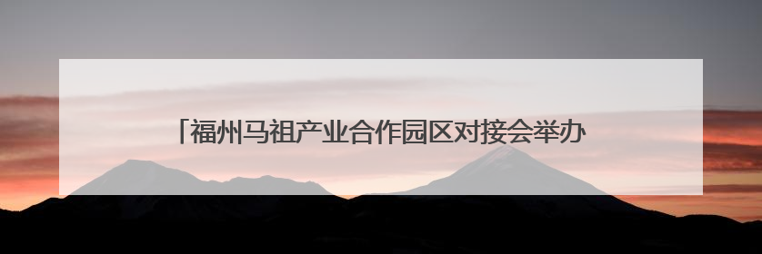 福州马祖产业合作园区对接会举办 签约项目总投资85.5亿元