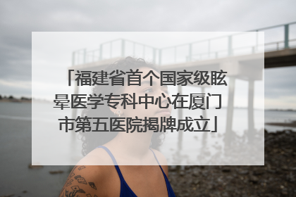 福建省首个国家级眩晕医学专科中心在厦门市第五医院揭牌成立