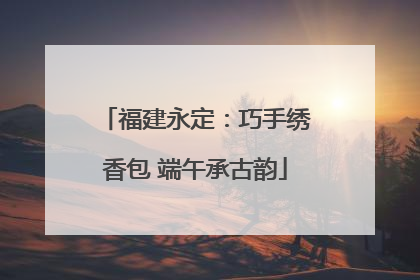 福建永定：巧手绣香包 端午承古韵