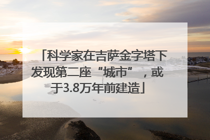 科学家在吉萨金字塔下发现第二座“城市”，或于3.8万年前建造