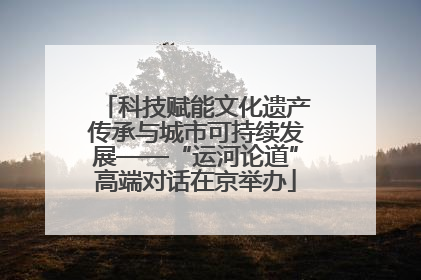 科技赋能文化遗产传承与城市可持续发展——“运河论道”高端对话在京举办
