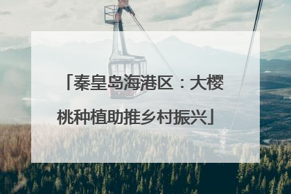 秦皇岛海港区：大樱桃种植助推乡村振兴