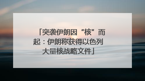突袭伊朗因“核”而起：伊朗称获得以色列大量核战略文件
