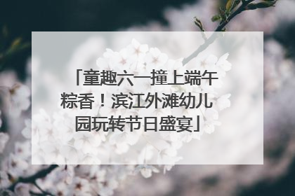 童趣六一撞上端午粽香！滨江外滩幼儿园玩转节日盛宴