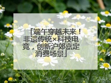 端午穿越未来！非遗传统×科技电竞，创新沪郊嘉定消费场景