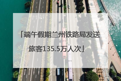 端午假期兰州铁路局发送旅客135.5万人次