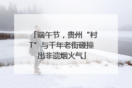 端午节，贵州“村T”与千年老街碰撞出非遗烟火气