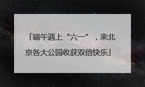 端午遇上“六一”，来北京各大公园收获双倍快乐