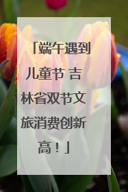 端午遇到儿童节 吉林省双节文旅消费创新高！