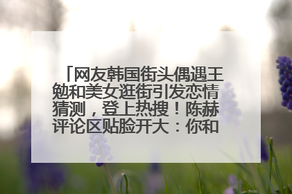 网友韩国街头偶遇王勉和美女逛街引发恋情猜测，登上热搜！陈赫评论区贴脸开大：你和谁逛街？我也想知道