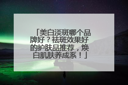美白淡斑哪个品牌好？祛斑效果好的护肤品推荐，焕白肌肤养成系！