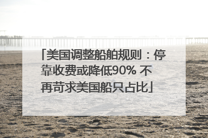 美国调整船舶规则：停靠收费或降低90% 不再苛求美国船只占比
