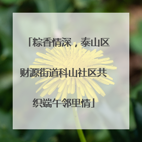 粽香情深，泰山区财源街道科山社区共织端午邻里情