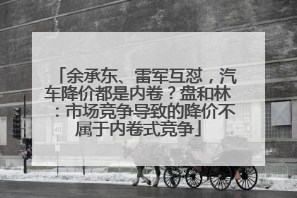 余承东、雷军互怼，汽车降价都是内卷？盘和林：市场竞争导致的降价不属于内卷式竞争