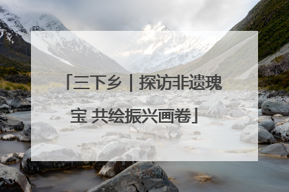 三下乡｜探访非遗瑰宝 共绘振兴画卷