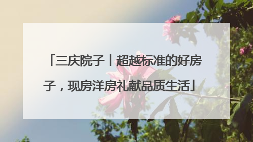 三庆院子丨超越标准的好房子，现房洋房礼献品质生活