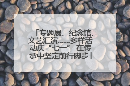 专题展、纪念馆、文艺汇演……多样活动庆“七一” 在传承中坚定前行脚步