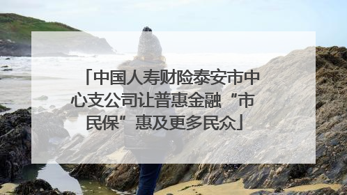 中国人寿财险泰安市中心支公司让普惠金融“市民保”惠及更多民众