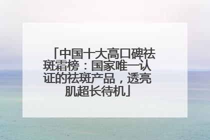 中国十大高口碑祛斑霜榜：国家唯一认证的祛斑产品，透亮肌超长待机