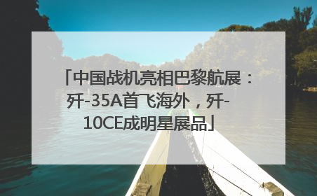 中国战机亮相巴黎航展：歼-35A首飞海外，歼-10CE成明星展品
