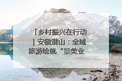 乡村振兴在行动｜安徽潜山：全域旅游绘就“景美业兴民富”新画卷